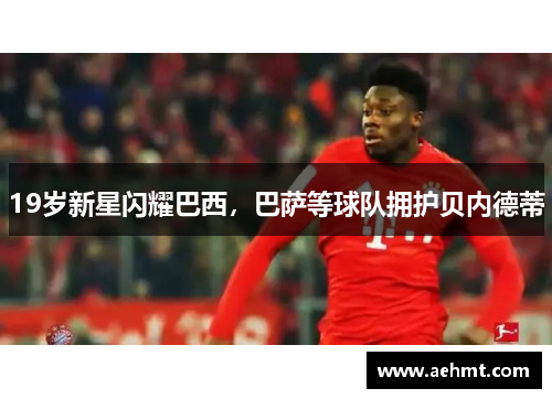 19岁新星闪耀巴西，巴萨等球队拥护贝内德蒂